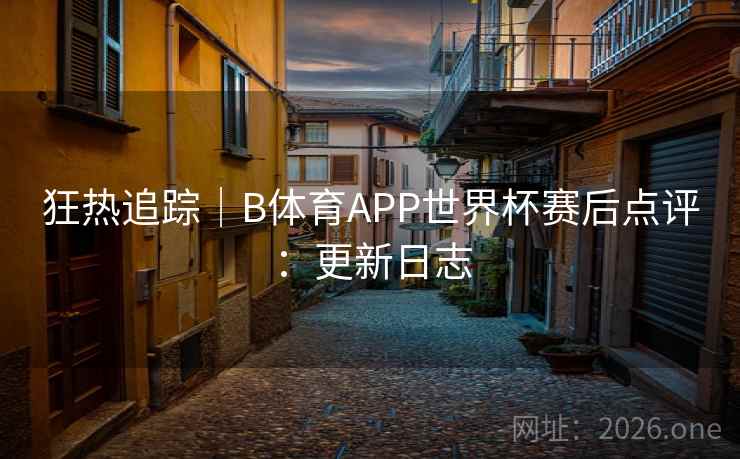 狂热追踪｜B体育APP世界杯赛后点评：更新日志