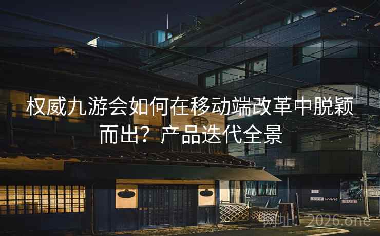 权威九游会如何在移动端改革中脱颖而出？产品迭代全景