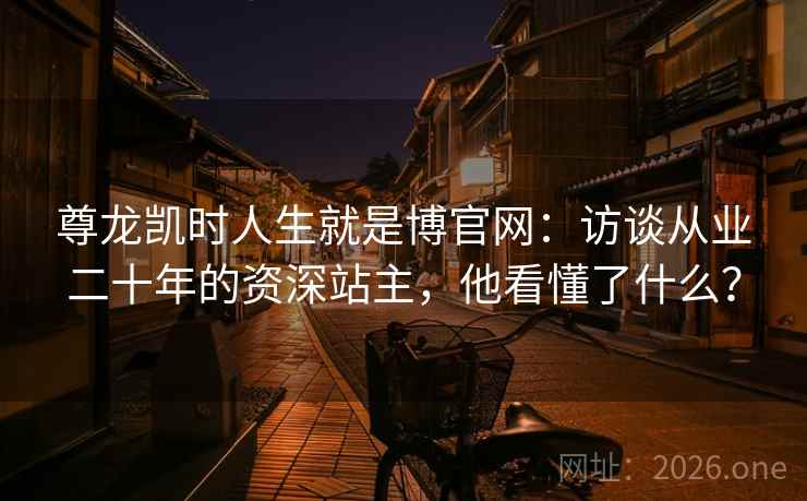 尊龙凯时人生就是博官网:访谈从业二十年的资深站主,他看懂了什么? 尊龙凯时人生就是博官网:访谈从业二十年的资深站主,他看懂了什么?