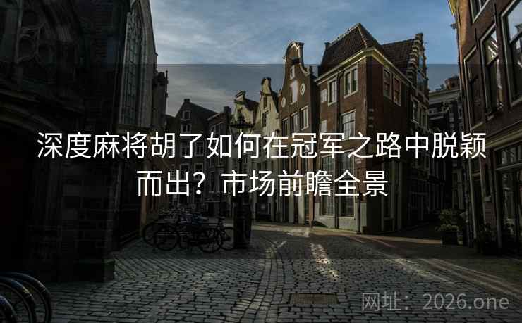 深度麻将胡了如何在冠军之路中脱颖而出?市场前瞻全景 深度麻将胡了如何在冠军之路中脱颖而出?市场前瞻全景