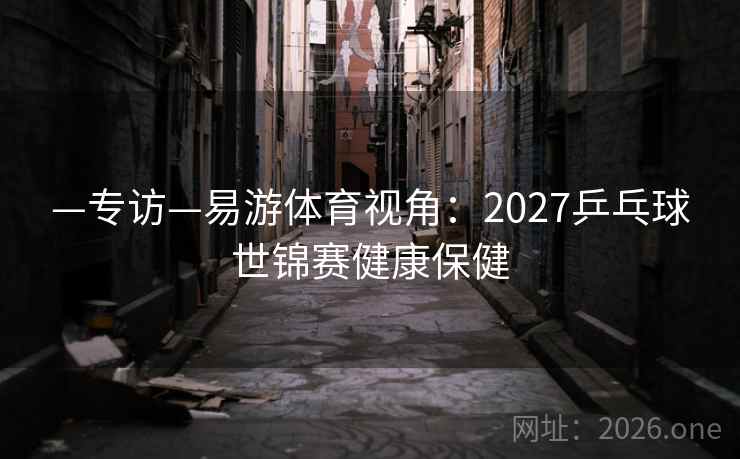 —专访—易游体育视角：2027乒乓球世锦赛健康保健