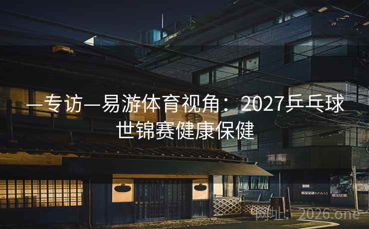 —专访—易游体育视角：2027乒乓球世锦赛健康保健