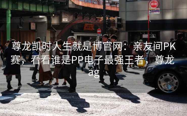 尊龙凯时人生就是博官网:亲友间PK赛,看看谁是PP电子最强王者,尊龙 ag 尊龙凯时人生就是博官网:亲友间PK赛,看看谁是PP电子最强王者,尊龙 ag