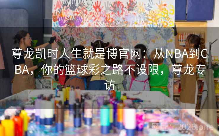 尊龙凯时人生就是博官网:从NBA到CBA,你的篮球彩之路不设限,尊龙专访 尊龙凯时人生就是博官网:从NBA到CBA,你的篮球彩之路不设限,尊龙专访