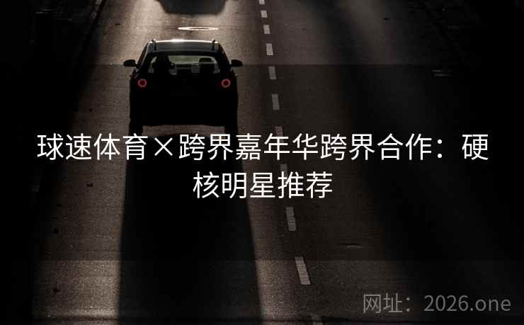 球速体育×跨界嘉年华跨界合作：硬核明星推荐