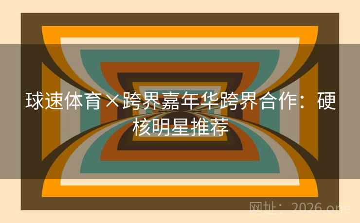 球速体育×跨界嘉年华跨界合作:硬核明星推荐 球速体育×跨界嘉年华跨界合作:硬核明星推荐