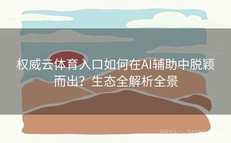 权威云体育入口如何在AI辅助中脱颖而出？生态全解析全景