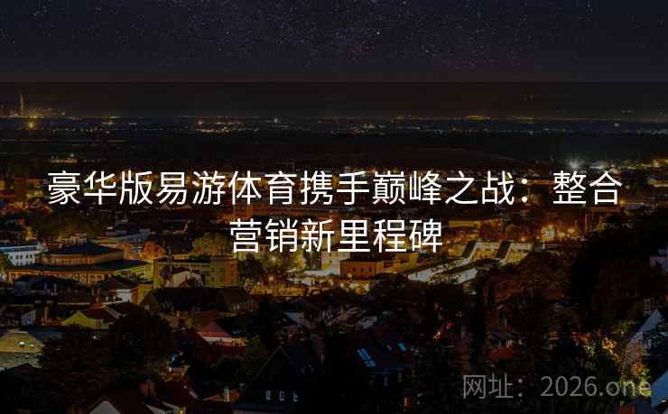 豪华版易游体育携手巅峰之战：整合营销新里程碑