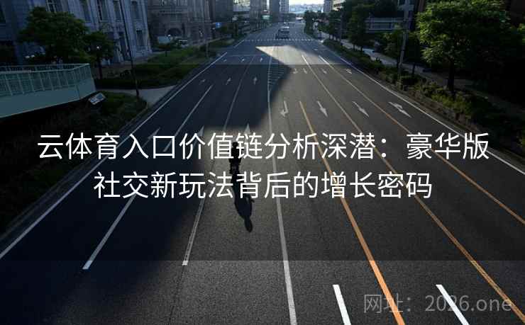 云体育入口价值链分析深潜:豪华版社交新玩法背后的增长密码 云体育入口价值链分析深潜:豪华版社交新玩法背后的增长密码