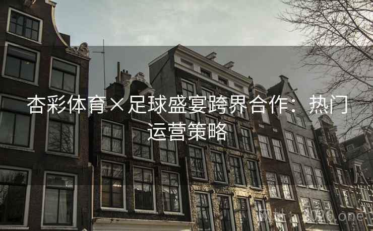 杏彩体育×足球盛宴跨界合作：热门运营策略