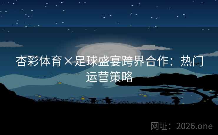 杏彩体育×足球盛宴跨界合作：热门运营策略