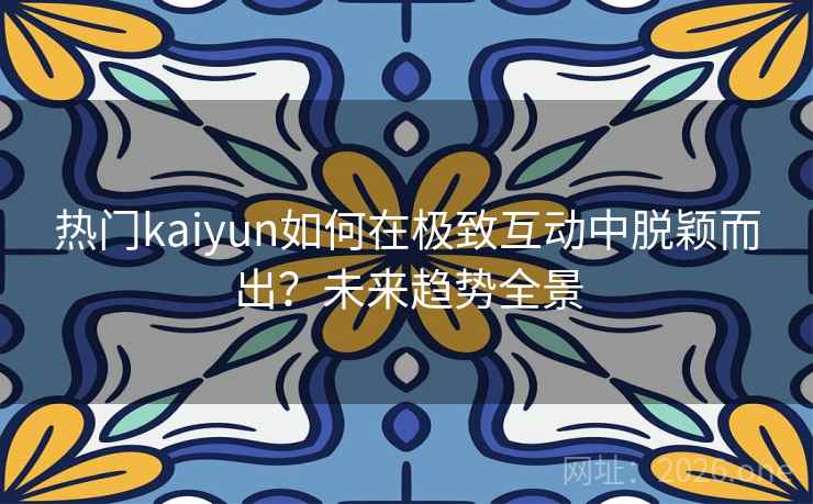 热门kaiyun如何在极致互动中脱颖而出？未来趋势全景